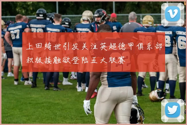 上田绮世引发关注英超德甲俱乐部积极接触欲登陆五大联赛