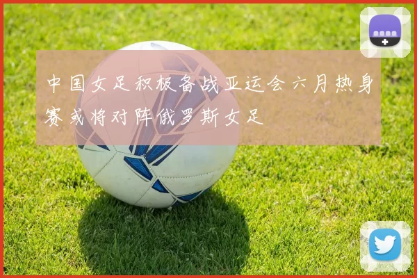 中国女足积极备战亚运会六月热身赛或将对阵俄罗斯女足
