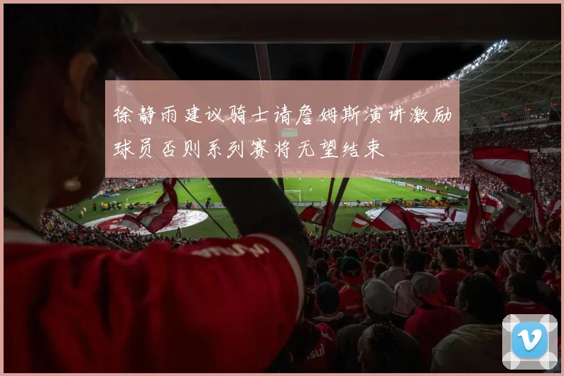 徐静雨建议骑士请詹姆斯演讲激励球员否则系列赛将无望结束