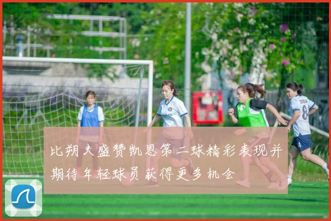 比朔夫盛赞凯恩第二球精彩表现并期待年轻球员获得更多机会