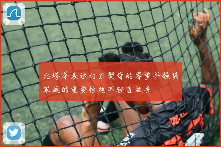 比塔泽表达对东契奇的尊重并强调家庭的重要性绝不轻言放弃