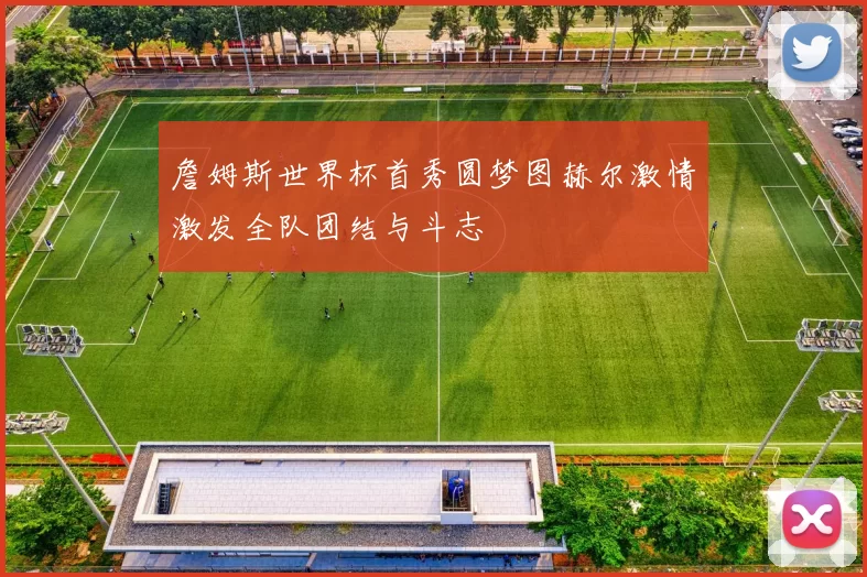 詹姆斯世界杯首秀圆梦图赫尔激情激发全队团结与斗志