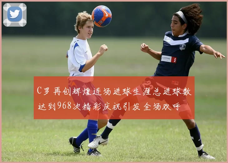 C罗再创辉煌连场进球生涯总进球数达到968次精彩庆祝引发全场欢呼