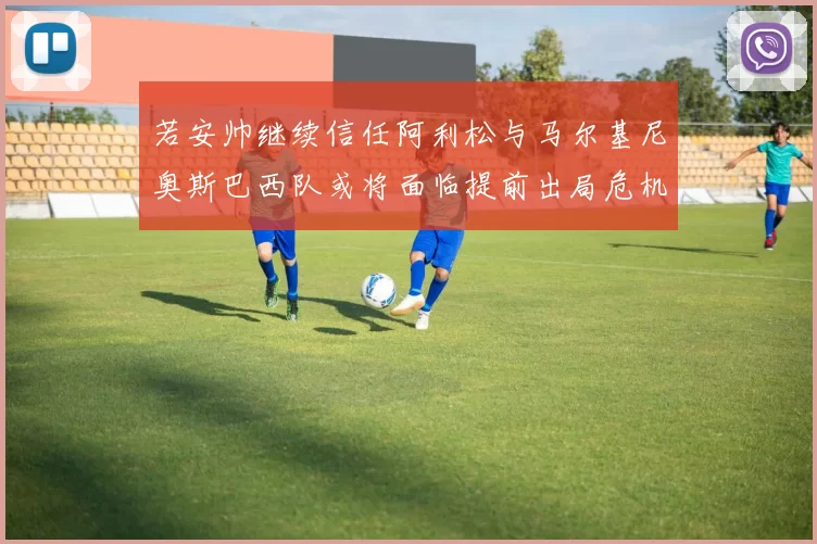 若安帅继续信任阿利松与马尔基尼奥斯巴西队或将面临提前出局危机