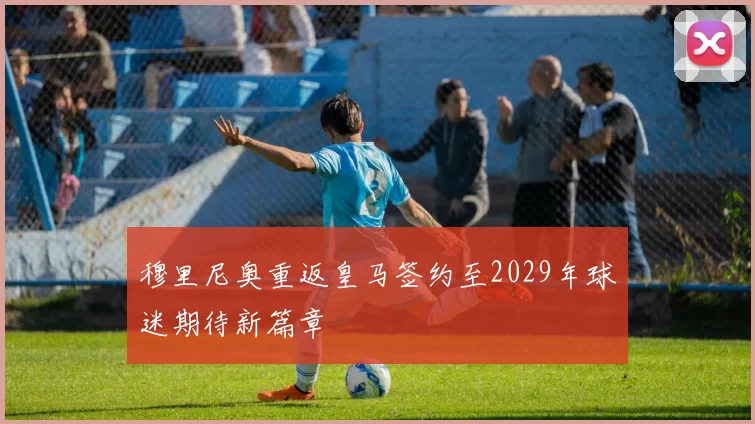 穆里尼奥重返皇马签约至2029年球迷期待新篇章