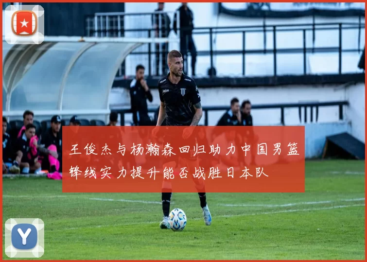 王俊杰与杨瀚森回归助力中国男篮锋线实力提升能否战胜日本队