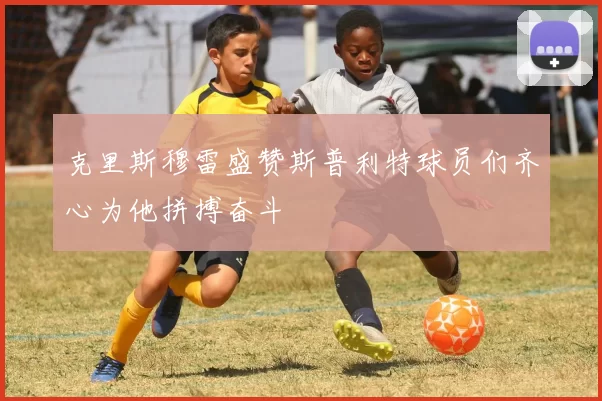 克里斯穆雷盛赞斯普利特球员们齐心为他拼搏奋斗