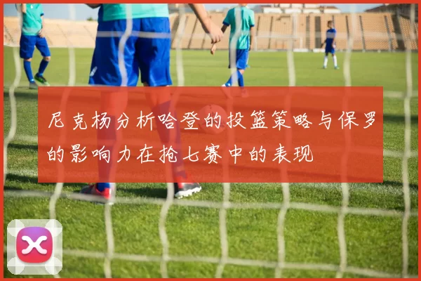 尼克杨分析哈登的投篮策略与保罗的影响力在抢七赛中的表现