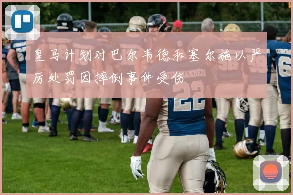 皇马计划对巴尔韦德和塞尔施以严厉处罚因摔倒事件受伤