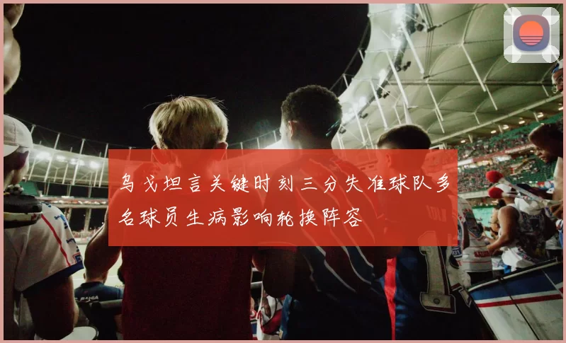 乌戈坦言关键时刻三分失准球队多名球员生病影响轮换阵容