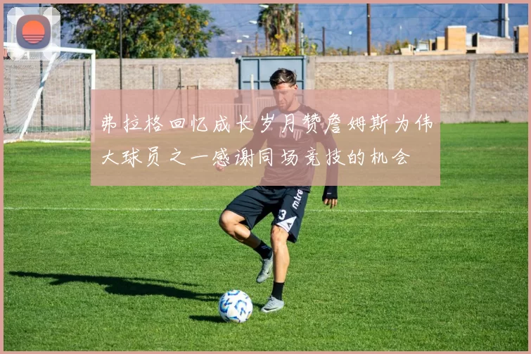 弗拉格回忆成长岁月赞詹姆斯为伟大球员之一感谢同场竞技的机会