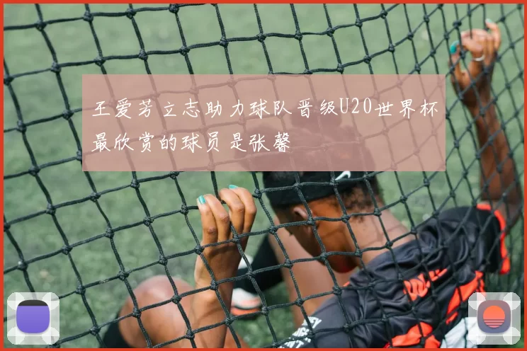 王爱芳立志助力球队晋级U20世界杯最欣赏的球员是张馨