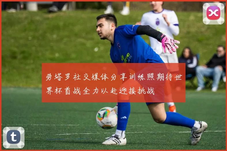 劳塔罗社交媒体分享训练照期待世界杯首战全力以赴迎接挑战