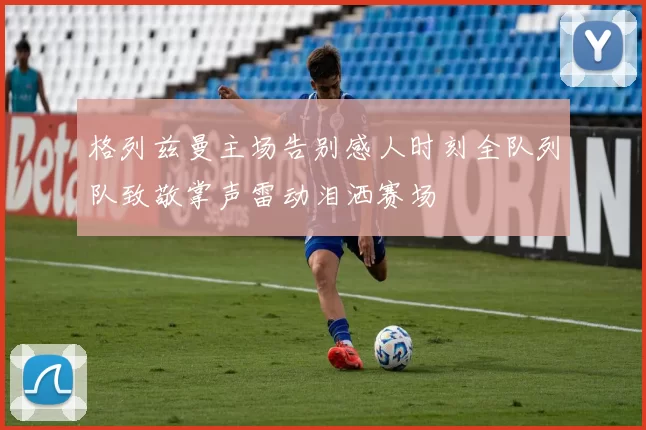 格列兹曼主场告别感人时刻全队列队致敬掌声雷动泪洒赛场