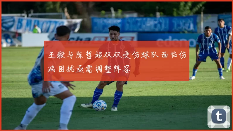 王毅与陈哲超双双受伤球队面临伤病困扰亟需调整阵容